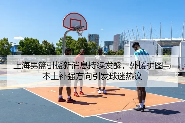 上海男篮引援新消息持续发酵，外援拼图与本土补强方向引发球迷热议